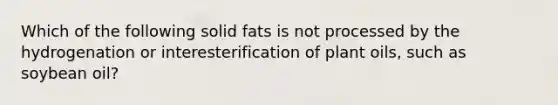 Which of the following solid fats is not processed by the hydrogenation or interesterification of plant oils, such as soybean oil?