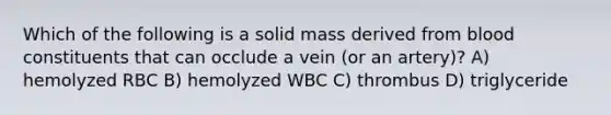 Which of the following is a solid mass derived from blood constituents that can occlude a vein (or an artery)? A) hemolyzed RBC B) hemolyzed WBC C) thrombus D) triglyceride