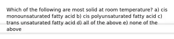 Which of the following are most solid at room temperature? a) cis monounsaturated fatty acid b) cis polyunsaturated fatty acid c) trans unsaturated fatty acid d) all of the above e) none of the above