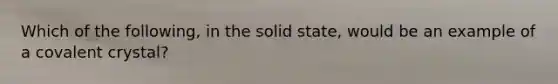 Which of the following, in the solid state, would be an example of a covalent crystal?