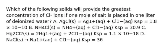 Which of the following solids will provide the greatest concentration of Cl- ions if one mole of salt is placed in one liter of deionized water? A. AgCl(s) = Ag1+(aq) + Cl1−(aq) Ksp = 1.8 × 10−10 B. NH4Cl(s) = NH4+(aq) + Cl1−(aq) Ksp = 30.9 C. Hg2Cl2(s) = 2Hg1+(aq) + 2Cl1−(aq) Ksp = 1.1 × 10−18 D. NaCl(s) → Na1+(aq) + Cl1−(aq) Ksp = 36