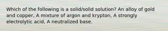 Which of the following is a solid/solid solution? An alloy of gold and copper, A mixture of argon and krypton, A strongly electrolytic acid, A neutralized base.