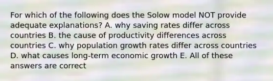 For which of the following does the Solow model NOT provide adequate explanations? A. why saving rates differ across countries B. the cause of productivity differences across countries C. why population growth rates differ across countries D. what causes long-term economic growth E. All of these answers are correct