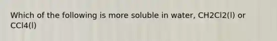 Which of the following is more soluble in water, CH2Cl2(l) or CCl4(l)