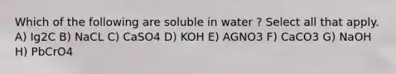 Which of the following are soluble in water ? Select all that apply. A) Ig2C B) NaCL C) CaSO4 D) KOH E) AGNO3 F) CaCO3 G) NaOH H) PbCrO4