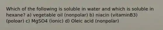 Which of the following is soluble in water and which is soluble in hexane? a) vegetable oil (nonpolar) b) niacin (vitaminB3) (poloar) c) MgSO4 (ionic) d) Oleic acid (nonpolar)