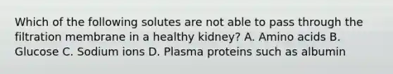 Which of the following solutes are not able to pass through the filtration membrane in a healthy kidney? A. Amino acids B. Glucose C. Sodium ions D. Plasma proteins such as albumin