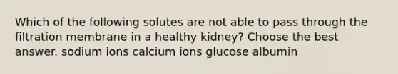 Which of the following solutes are not able to pass through the filtration membrane in a healthy kidney? Choose the best answer. sodium ions calcium ions glucose albumin