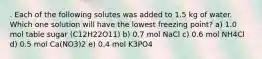 . Each of the following solutes was added to 1.5 kg of water. Which one solution will have the lowest freezing point? a) 1.0 mol table sugar (C12H22O11) b) 0.7 mol NaCl c) 0.6 mol NH4Cl d) 0.5 mol Ca(NO3)2 e) 0.4 mol K3PO4