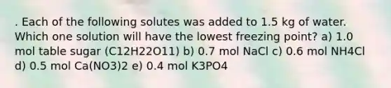 . Each of the following solutes was added to 1.5 kg of water. Which one solution will have the lowest freezing point? a) 1.0 mol table sugar (C12H22O11) b) 0.7 mol NaCl c) 0.6 mol NH4Cl d) 0.5 mol Ca(NO3)2 e) 0.4 mol K3PO4