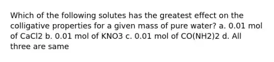 Which of the following solutes has the greatest effect on the colligative properties for a given mass of pure water? a. 0.01 mol of CaCl2 b. 0.01 mol of KNO3 c. 0.01 mol of CO(NH2)2 d. All three are same