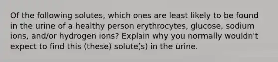 Of the following solutes, which ones are least likely to be found in the urine of a healthy person erythrocytes, glucose, sodium ions, and/or hydrogen ions? Explain why you normally wouldn't expect to find this (these) solute(s) in the urine.