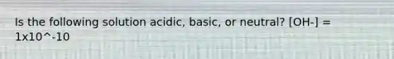 Is the following solution acidic, basic, or neutral? [OH-] = 1x10^-10