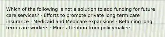 Which of the following is not a solution to add funding for future care services? · Efforts to promote private long-term care insurance · Medicaid and Medicare expansions · Retaining long-term care workers · More attention from policymakers