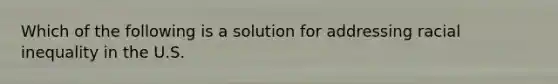 Which of the following is a solution for addressing racial inequality in the U.S.