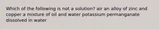 Which of the following is not a solution? air an alloy of zinc and copper a mixture of oil and water potassium permanganate dissolved in water