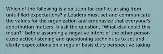 Which of the following is a solution for conflict arising from unfulfilled expectations? a.Leaders must set and communicate the values for the organization and emphasize that everyone's contribution matters. b.ask the question, "What else could this mean?" before assuming a negative intent of the other person c.use active listening and questioning techniques to set and clarify expectations on a regular basis d.try perspective taking