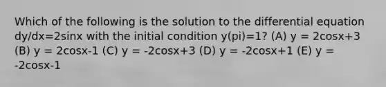 Which of the following is the solution to the differential equation dy/dx=2sinx with the initial condition y(pi)=1? (A) y = 2cosx+3 (B) y = 2cosx-1 (C) y = -2cosx+3 (D) y = -2cosx+1 (E) y = -2cosx-1