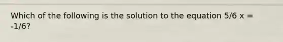 Which of the following is the solution to the equation 5/6 x = -1/6?