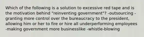 Which of the following is a solution to excessive red tape and is the motivation behind "reinventing government"? -outsourcing -granting more control over the bureaucracy to the president, allowing him or her to fire or hire all underperforming employees -making government more businesslike -whistle-blowing