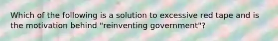 Which of the following is a solution to excessive red tape and is the motivation behind "reinventing government"?