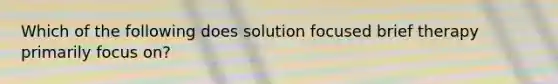 Which of the following does solution focused brief therapy primarily focus on?