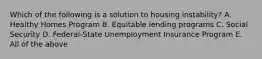 Which of the following is a solution to housing instability? A. Healthy Homes Program B. Equitable lending programs C. Social Security D. Federal-State Unemployment Insurance Program E. All of the above