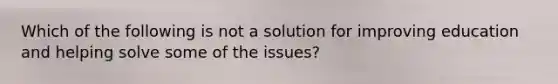 Which of the following is not a solution for improving education and helping solve some of the issues?