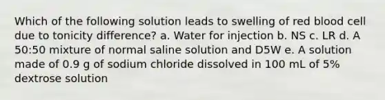 Which of the following solution leads to swelling of red blood cell due to tonicity difference? a. Water for injection b. NS c. LR d. A 50:50 mixture of normal saline solution and D5W e. A solution made of 0.9 g of sodium chloride dissolved in 100 mL of 5% dextrose solution