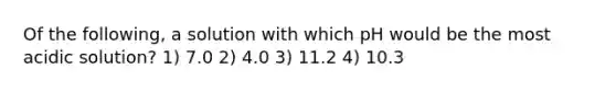 Of the following, a solution with which pH would be the most acidic solution? 1) 7.0 2) 4.0 3) 11.2 4) 10.3