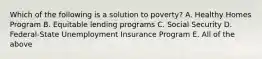 Which of the following is a solution to poverty? A. Healthy Homes Program B. Equitable lending programs C. Social Security D. Federal-State Unemployment Insurance Program E. All of the above