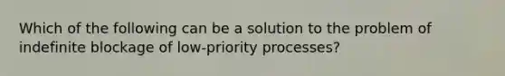 Which of the following can be a solution to the problem of indefinite blockage of low-priority processes?