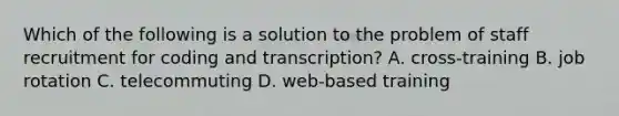 Which of the following is a solution to the problem of staff recruitment for coding and transcription? A. cross-training B. job rotation C. telecommuting D. web-based training