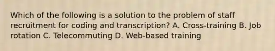 Which of the following is a solution to the problem of staff recruitment for coding and transcription? A. Cross-training B. Job rotation C. Telecommuting D. Web-based training