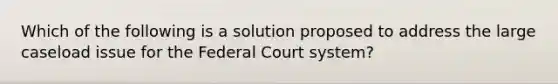 Which of the following is a solution proposed to address the large caseload issue for the Federal Court system?