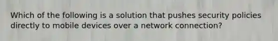 Which of the following is a solution that pushes security policies directly to mobile devices over a network connection?