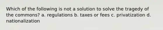 Which of the following is not a solution to solve the tragedy of the commons? a. regulations b. taxes or fees c. privatization d. nationalization