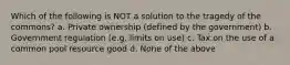 Which of the following is NOT a solution to the tragedy of the commons? a. Private ownership (defined by the government) b. Government regulation (e.g. limits on use) c. Tax on the use of a common pool resource good d. None of the above