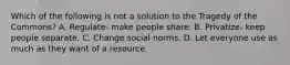 Which of the following is not a solution to the Tragedy of the Commons? A. Regulate- make people share. B. Privatize- keep people separate. C. Change social norms. D. Let everyone use as much as they want of a resource.