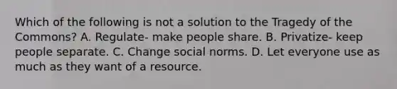 Which of the following is not a solution to the Tragedy of the Commons? A. Regulate- make people share. B. Privatize- keep people separate. C. Change social norms. D. Let everyone use as much as they want of a resource.