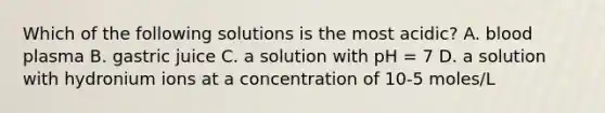 Which of the following solutions is the most acidic? A. blood plasma B. gastric juice C. a solution with pH = 7 D. a solution with hydronium ions at a concentration of 10-5 moles/L