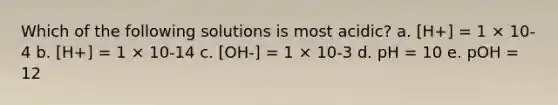 Which of the following solutions is most acidic? a. [H+] = 1 × 10-4 b. [H+] = 1 × 10-14 c. [OH-] = 1 × 10-3 d. pH = 10 e. pOH = 12