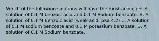 Which of the following solutions will have the most acidic pH. A. solution of 0.1 M benzoic acid and 0.1 M Sodium benzoate. B. A solution of 0.1 M Benzoic acid (weak acid, pKa 4.2) C. A solution of 0.1 M sodium benzoate and 0.1 M potassium benzoate. D. A solution of 0.1 M Sodium benzoate.