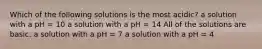 Which of the following solutions is the most acidic? a solution with a pH = 10 a solution with a pH = 14 All of the solutions are basic. a solution with a pH = 7 a solution with a pH = 4