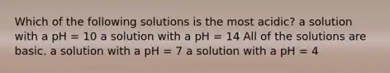 Which of the following solutions is the most acidic? a solution with a pH = 10 a solution with a pH = 14 All of the solutions are basic. a solution with a pH = 7 a solution with a pH = 4