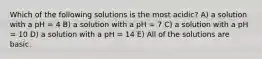 Which of the following solutions is the most acidic? A) a solution with a pH = 4 B) a solution with a pH = 7 C) a solution with a pH = 10 D) a solution with a pH = 14 E) All of the solutions are basic.