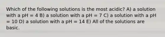 Which of the following solutions is the most acidic? A) a solution with a pH = 4 B) a solution with a pH = 7 C) a solution with a pH = 10 D) a solution with a pH = 14 E) All of the solutions are basic.