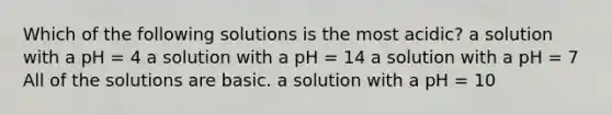 Which of the following solutions is the most acidic? a solution with a pH = 4 a solution with a pH = 14 a solution with a pH = 7 All of the solutions are basic. a solution with a pH = 10