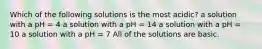 Which of the following solutions is the most acidic? a solution with a pH = 4 a solution with a pH = 14 a solution with a pH = 10 a solution with a pH = 7 All of the solutions are basic.