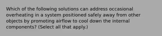 Which of the following solutions can address occasional overheating in a system positioned safely away from other objects by promoting airflow to cool down the internal components? (Select all that apply.)